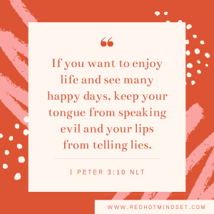 "If you want to enjoy life and see many happy days, keep your tongue from speaking evil and your lips from telling lies." I Peter 3:10 NLT