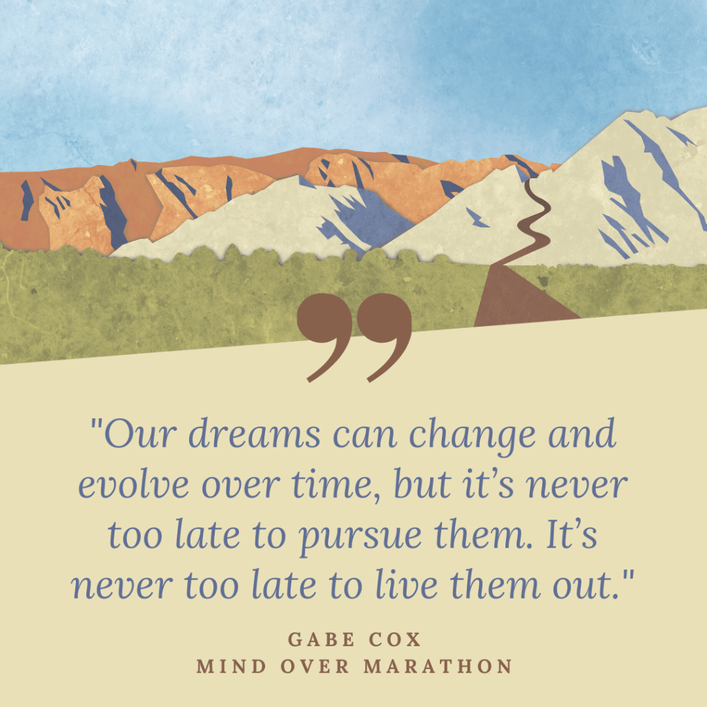 "Our dreams can change and evolve over time, but it's never too late to pursue them. It's never too late to live them out."-Gabe Cox Mind Over Marathon
