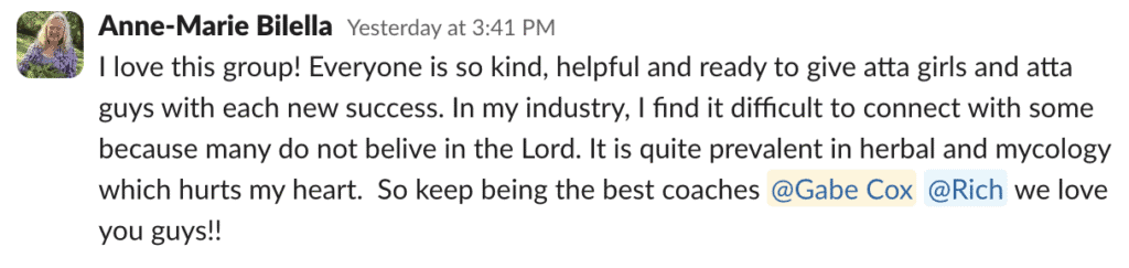 I love this group! Everyone is so kind, helpful and ready to give atta girls and atta guys with each new success. In my industry, I find it difficult to connect with some because many do not belive in the Lord. It is quite prevalent in herbal and mycology which hurts my heart.  So keep being the best coaches @Gabe Cox @Rich we love you guys!!
