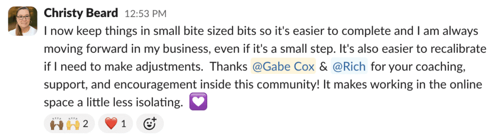 I now keep things in small bite sized bits so it's easier to complete and I am always moving forward in my business, even if it's a small step. It's also easier to recalibrate if I need to make adjustments. Thanks @Gabe Cox & @Rich for your coaching, support, and encouragement inside this community! It makes working in the online space a little less isolating.