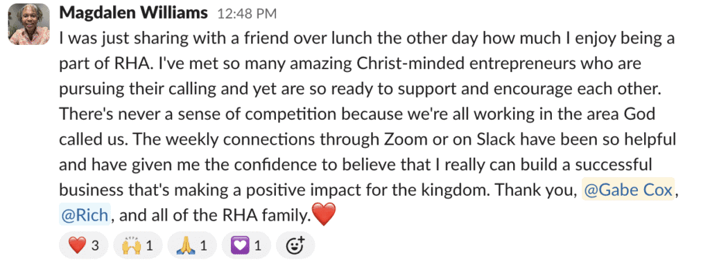 I was just sharing with a friend over lunch the other day how much I enjoy being a part of RHA. I've met so many amazing Christ-minded entrepreneurs who are pursuing their calling and yet are so ready to support and encourage each other. There's never a sense of competition because we're all working in the area God called us. The weekly connections through Zoom or on Slack have been so helpful and have given me the confidence to believe that I really can build a successful business that's making a positive impact for the kingdom. Thank you, @Gabe Cox, @Rich, and all of the RHA family.