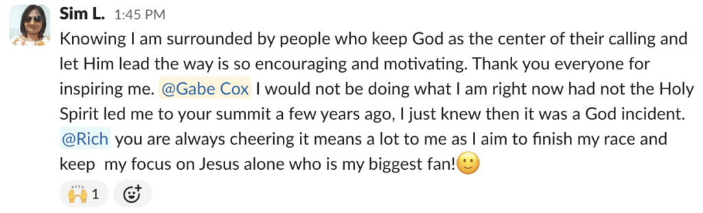 Knowing I am surrounded by people who keep God as the center of their calling and let Him lead the way is so encouraging and motivating. Thank you everyone for inspiring me. @Gabe Cox I would not be doing what I am right now had not the Holy Spirit led me to your summit a few years ago, I just knew then it was a God incident. @Rich you are always cheering it means a lot to me as I aim to finish my race and keep  my focus on Jesus alone who is my biggest fan!